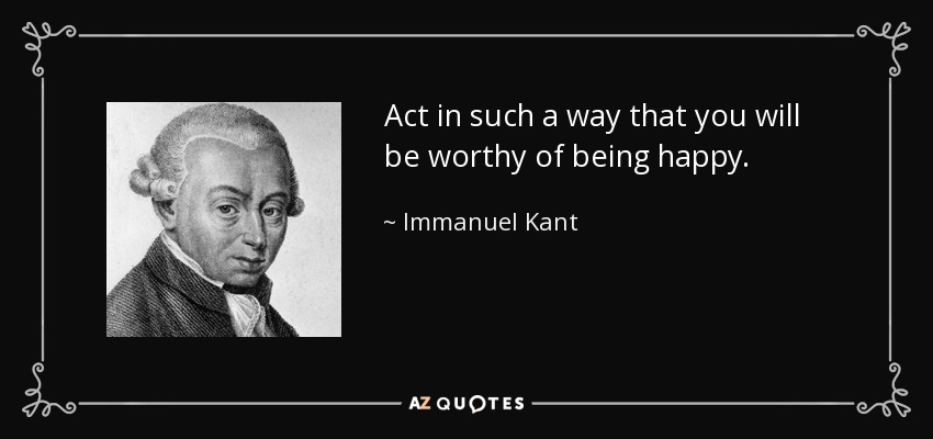 Act in such a way that you will be worthy of being happy. - Immanuel Kant