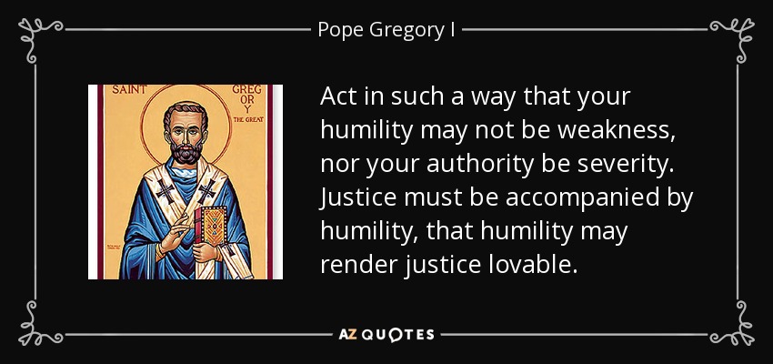 Act in such a way that your humility may not be weakness, nor your authority be severity. Justice must be accompanied by humility, that humility may render justice lovable. - Pope Gregory I