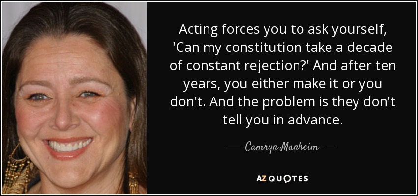 Acting forces you to ask yourself, 'Can my constitution take a decade of constant rejection?' And after ten years, you either make it or you don't. And the problem is they don't tell you in advance. - Camryn Manheim