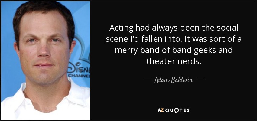 Acting had always been the social scene I'd fallen into. It was sort of a merry band of band geeks and theater nerds. - Adam Baldwin