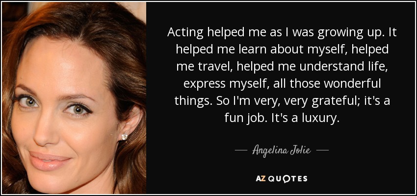 Acting helped me as I was growing up. It helped me learn about myself, helped me travel, helped me understand life, express myself, all those wonderful things. So I'm very, very grateful; it's a fun job. It's a luxury. - Angelina Jolie