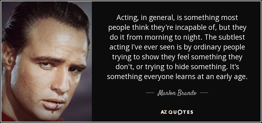 Acting, in general, is something most people think they're incapable of, but they do it from morning to night. The subtlest acting I've ever seen is by ordinary people trying to show they feel something they don't, or trying to hide something. It's something everyone learns at an early age. - Marlon Brando
