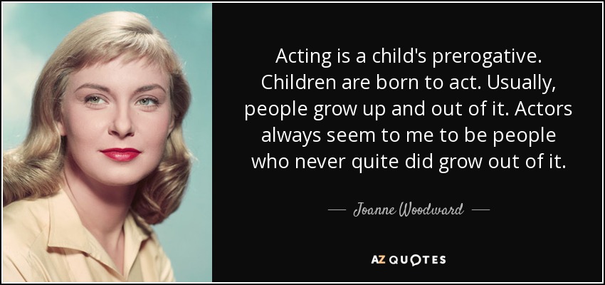 Acting is a child's prerogative. Children are born to act. Usually, people grow up and out of it. Actors always seem to me to be people who never quite did grow out of it. - Joanne Woodward