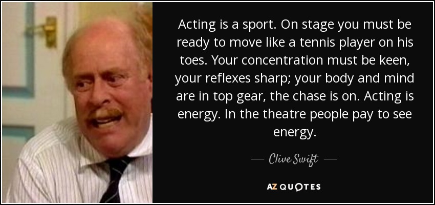 Acting is a sport. On stage you must be ready to move like a tennis player on his toes. Your concentration must be keen, your reflexes sharp; your body and mind are in top gear, the chase is on. Acting is energy. In the theatre people pay to see energy. - Clive Swift