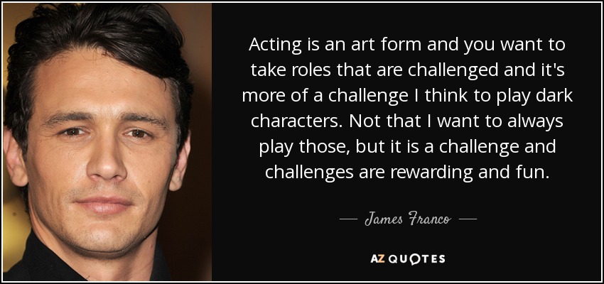 Acting is an art form and you want to take roles that are challenged and it's more of a challenge I think to play dark characters. Not that I want to always play those, but it is a challenge and challenges are rewarding and fun. - James Franco