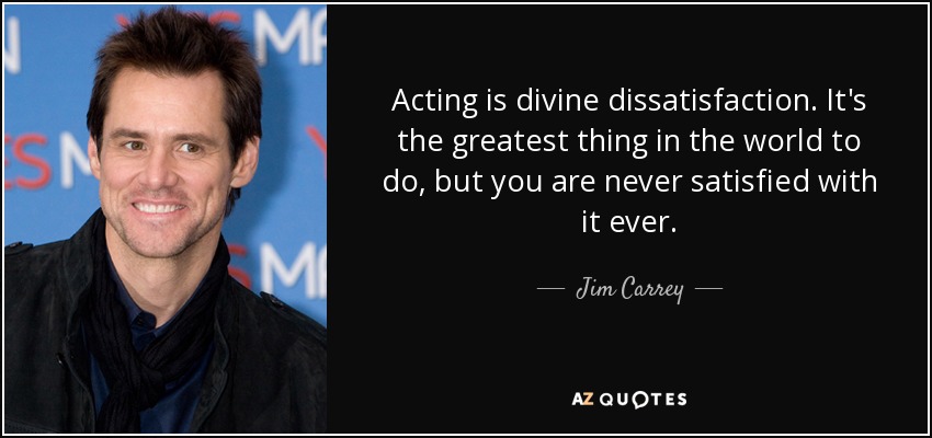 Acting is divine dissatisfaction. It's the greatest thing in the world to do, but you are never satisfied with it ever. - Jim Carrey