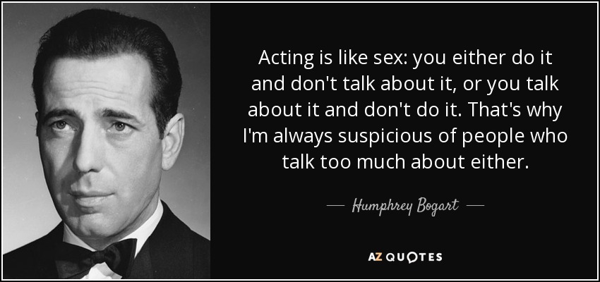 Acting is like sex: you either do it and don't talk about it, or you talk about it and don't do it. That's why I'm always suspicious of people who talk too much about either. - Humphrey Bogart