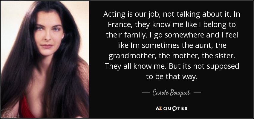 Acting is our job, not talking about it. In France, they know me like I belong to their family. I go somewhere and I feel like Im sometimes the aunt, the grandmother, the mother, the sister. They all know me. But its not supposed to be that way. - Carole Bouquet