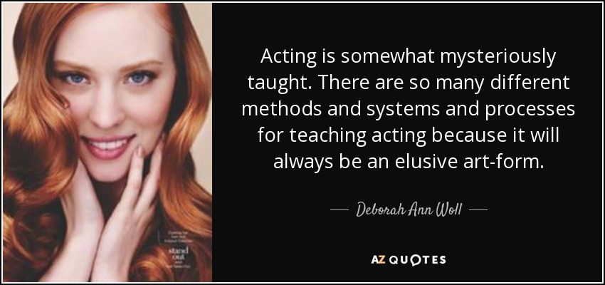 Acting is somewhat mysteriously taught. There are so many different methods and systems and processes for teaching acting because it will always be an elusive art-form. - Deborah Ann Woll