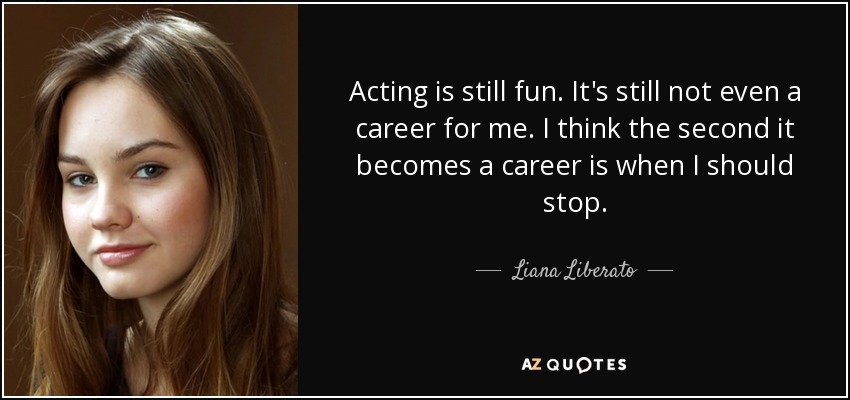 Acting is still fun. It's still not even a career for me. I think the second it becomes a career is when I should stop. - Liana Liberato