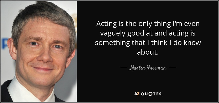 Acting is the only thing I'm even vaguely good at and acting is something that I think I do know about. - Martin Freeman