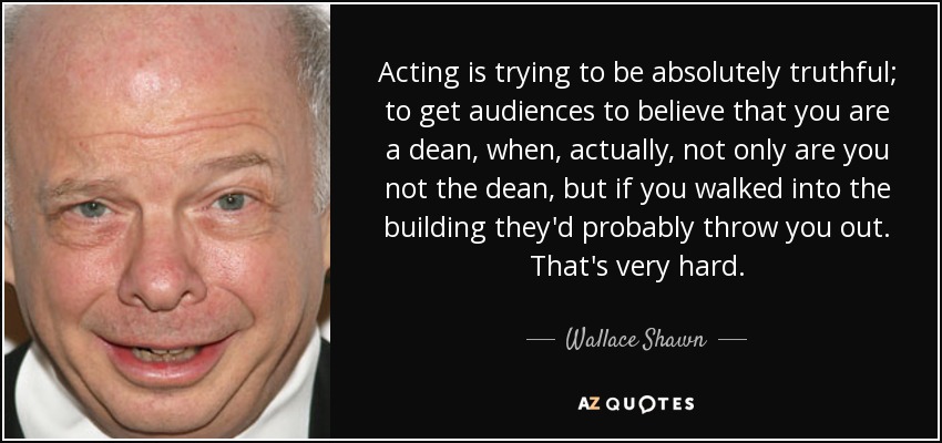 Acting is trying to be absolutely truthful; to get audiences to believe that you are a dean, when, actually, not only are you not the dean, but if you walked into the building they'd probably throw you out. That's very hard. - Wallace Shawn