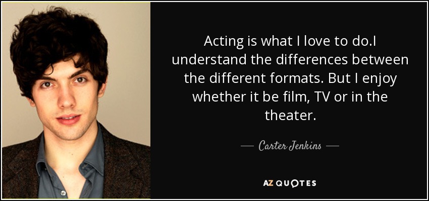 Acting is what I love to do.I understand the differences between the different formats. But I enjoy whether it be film, TV or in the theater. - Carter Jenkins