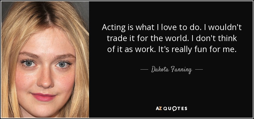 Acting is what I love to do. I wouldn't trade it for the world. I don't think of it as work. It's really fun for me. - Dakota Fanning
