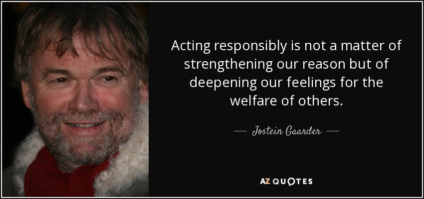 Acting responsibly is not a matter of strengthening our reason but of deepening our feelings for the welfare of others. - Jostein Gaarder