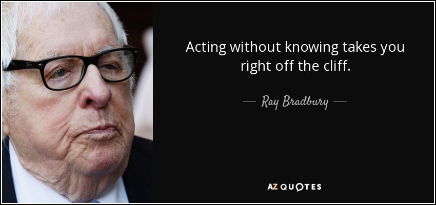 Acting without knowing takes you right off the cliff. - Ray Bradbury