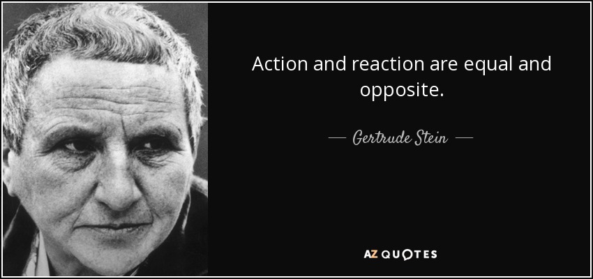 Action and reaction are equal and opposite. - Gertrude Stein