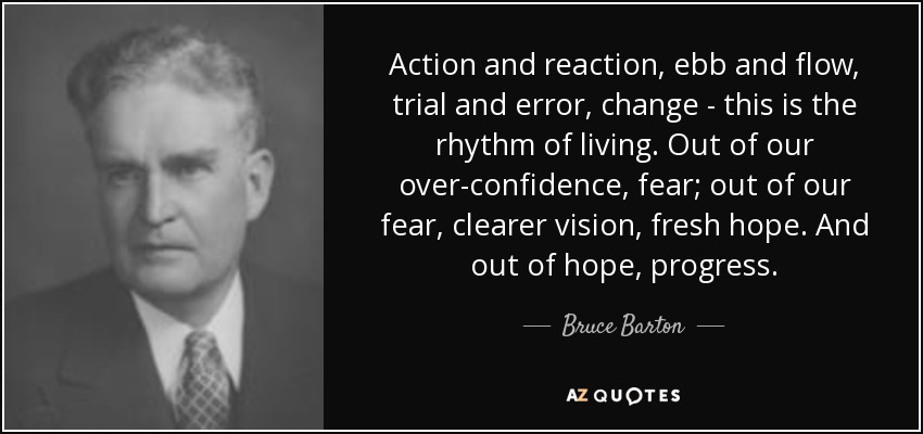 Action and reaction, ebb and flow, trial and error, change - this is the rhythm of living. Out of our over-confidence, fear; out of our fear, clearer vision, fresh hope. And out of hope, progress. - Bruce Barton