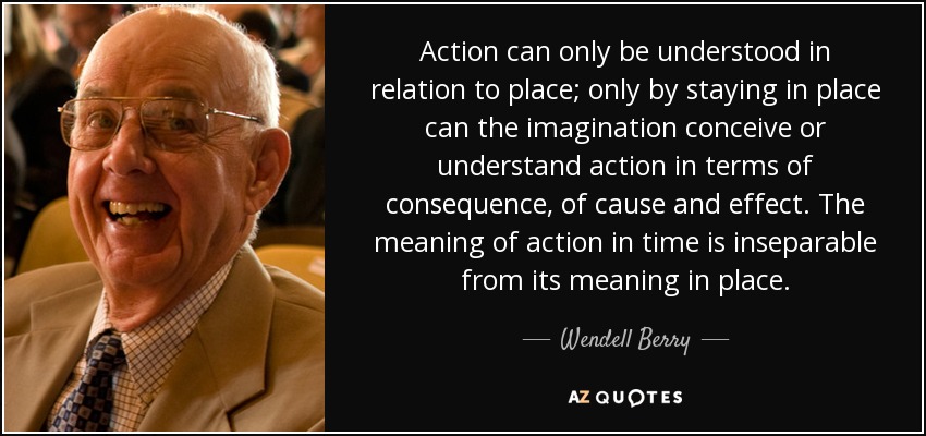 Action can only be understood in relation to place; only by staying in place can the imagination conceive or understand action in terms of consequence, of cause and effect. The meaning of action in time is inseparable from its meaning in place. - Wendell Berry