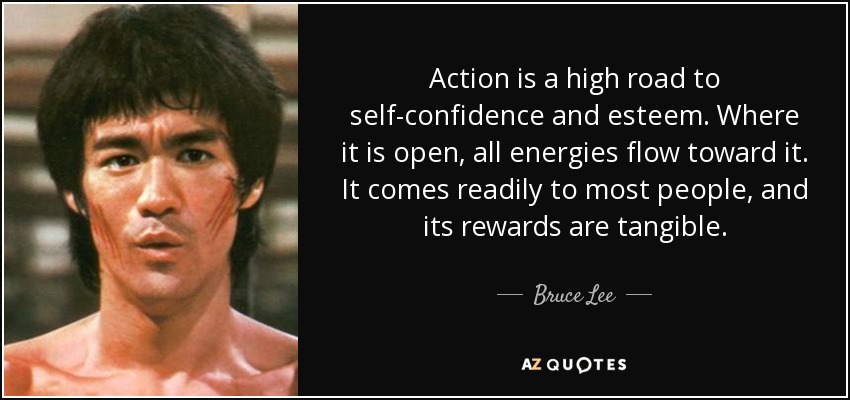 Action is a high road to self-confidence and esteem. Where it is open, all energies flow toward it. It comes readily to most people, and its rewards are tangible. - Bruce Lee