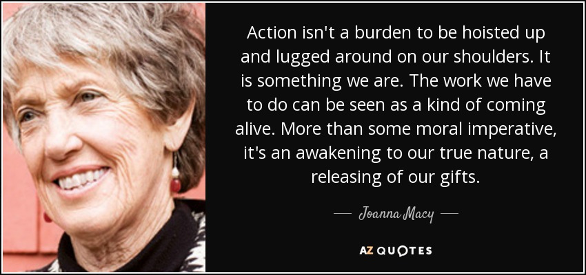 Action isn't a burden to be hoisted up and lugged around on our shoulders. It is something we are. The work we have to do can be seen as a kind of coming alive. More than some moral imperative, it's an awakening to our true nature, a releasing of our gifts. - Joanna Macy