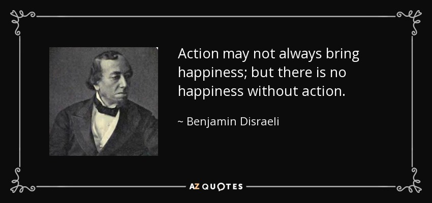 Action may not always bring happiness; but there is no happiness without action. - Benjamin Disraeli