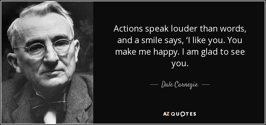 Actions speak louder than words, and a smile says, ‘I like you. You make me happy. I am glad to see you. - Dale Carnegie