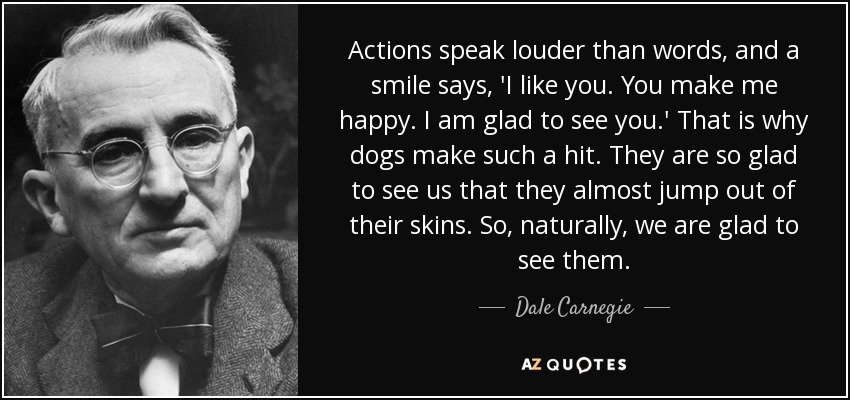 Actions speak louder than words, and a smile says, 'I like you. You make me happy. I am glad to see you.' That is why dogs make such a hit. They are so glad to see us that they almost jump out of their skins. So, naturally, we are glad to see them. - Dale Carnegie