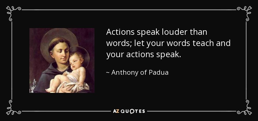 Actions speak louder than words; let your words teach and your actions speak. - Anthony of Padua