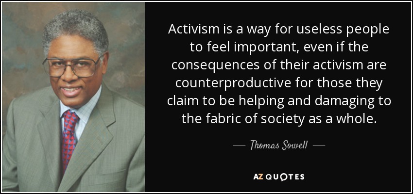 Activism is a way for useless people to feel important, even if the consequences of their activism are counterproductive for those they claim to be helping and damaging to the fabric of society as a whole. - Thomas Sowell