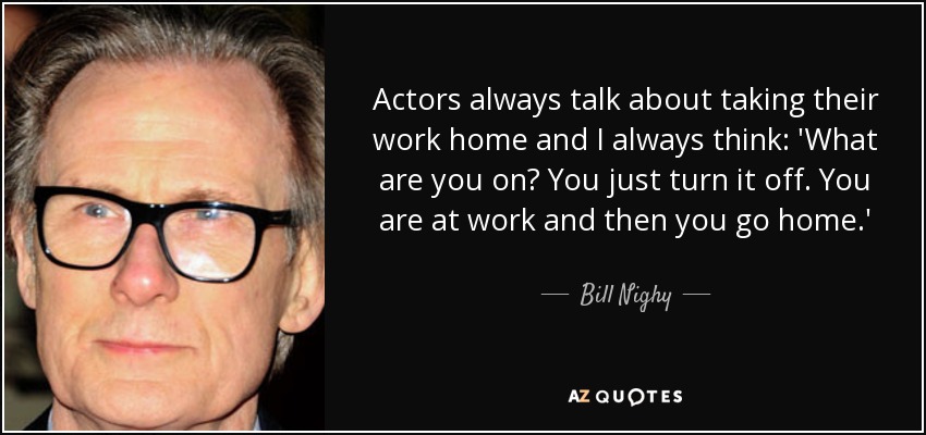 Actors always talk about taking their work home and I always think: 'What are you on? You just turn it off. You are at work and then you go home.' - Bill Nighy