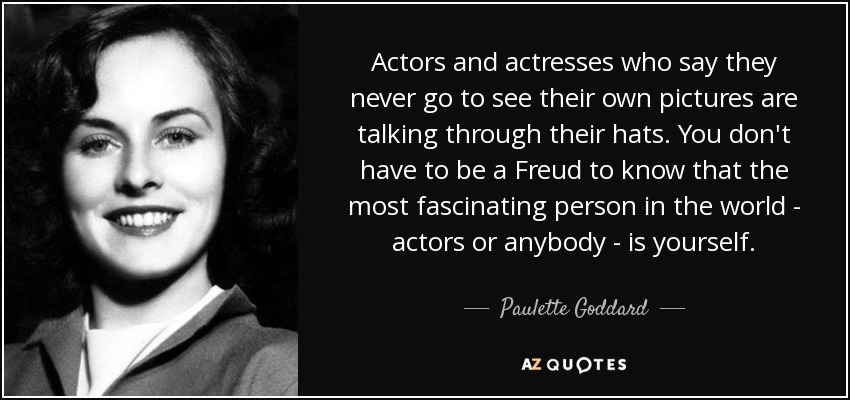 Actors and actresses who say they never go to see their own pictures are talking through their hats. You don't have to be a Freud to know that the most fascinating person in the world - actors or anybody - is yourself. - Paulette Goddard