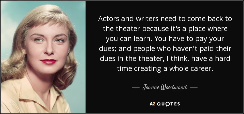 Actors and writers need to come back to the theater because it's a place where you can learn. You have to pay your dues; and people who haven't paid their dues in the theater, I think, have a hard time creating a whole career. - Joanne Woodward
