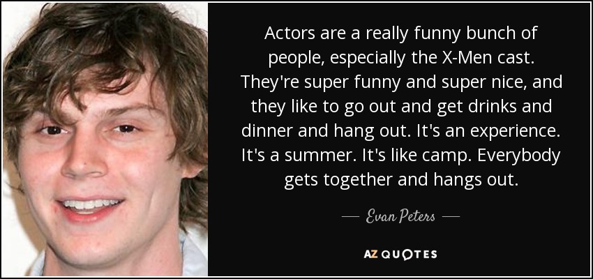 Actors are a really funny bunch of people, especially the X-Men cast. They're super funny and super nice, and they like to go out and get drinks and dinner and hang out. It's an experience. It's a summer. It's like camp. Everybody gets together and hangs out. - Evan Peters