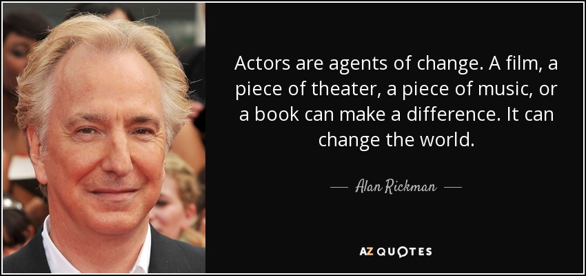 Actors are agents of change. A film, a piece of theater, a piece of music, or a book can make a difference. It can change the world. - Alan Rickman