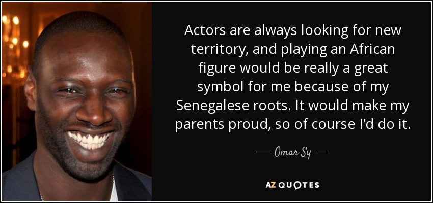 Actors are always looking for new territory, and playing an African figure would be really a great symbol for me because of my Senegalese roots. It would make my parents proud, so of course I'd do it. - Omar Sy