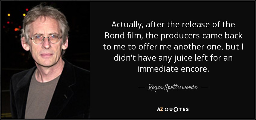 Actually, after the release of the Bond film, the producers came back to me to offer me another one, but I didn't have any juice left for an immediate encore. - Roger Spottiswoode