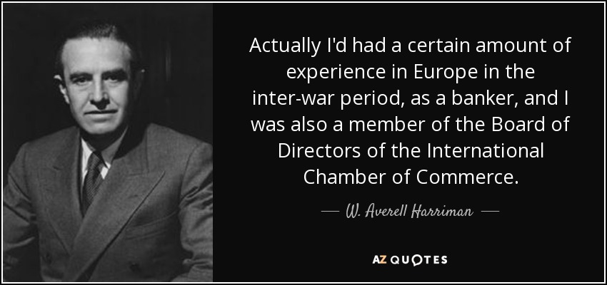 Actually I'd had a certain amount of experience in Europe in the inter-war period, as a banker, and I was also a member of the Board of Directors of the International Chamber of Commerce. - W. Averell Harriman