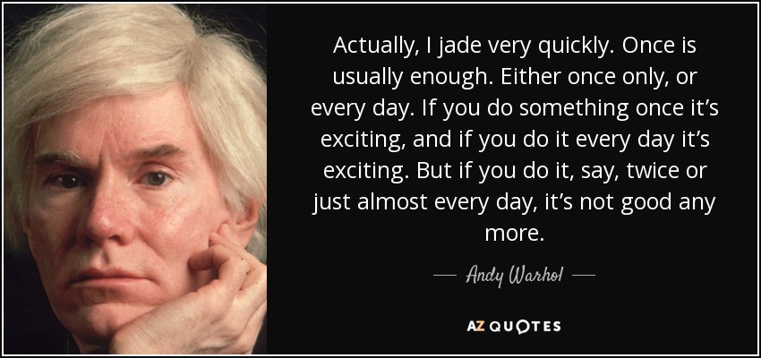 Actually, I jade very quickly. Once is usually enough. Either once only, or every day. If you do something once it’s exciting, and if you do it every day it’s exciting. But if you do it, say, twice or just almost every day, it’s not good any more. - Andy Warhol