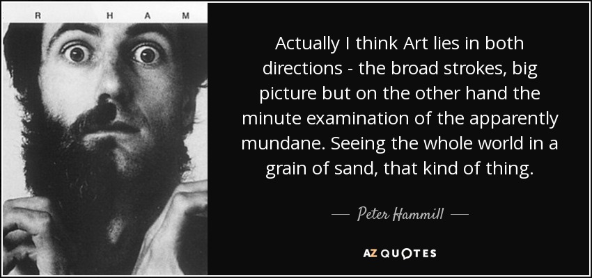 Actually I think Art lies in both directions - the broad strokes, big picture but on the other hand the minute examination of the apparently mundane. Seeing the whole world in a grain of sand, that kind of thing. - Peter Hammill