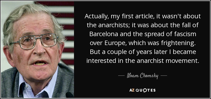 Actually, my first article, it wasn't about the anarchists; it was about the fall of Barcelona and the spread of fascism over Europe, which was frightening. But a couple of years later I became interested in the anarchist movement. - Noam Chomsky