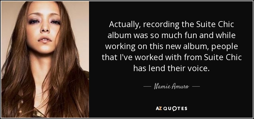 Actually, recording the Suite Chic album was so much fun and while working on this new album, people that I've worked with from Suite Chic has lend their voice. - Namie Amuro