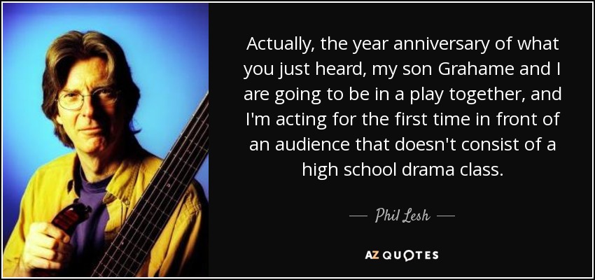 Actually, the year anniversary of what you just heard, my son Grahame and I are going to be in a play together, and I'm acting for the first time in front of an audience that doesn't consist of a high school drama class. - Phil Lesh
