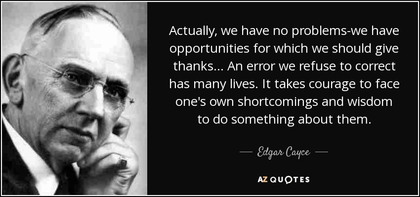 Actually, we have no problems-we have opportunities for which we should give thanks... An error we refuse to correct has many lives. It takes courage to face one's own shortcomings and wisdom to do something about them. - Edgar Cayce