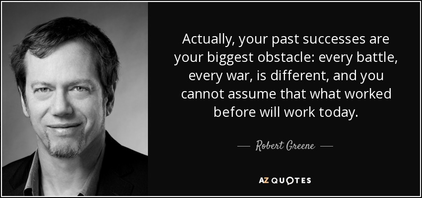 Actually, your past successes are your biggest obstacle: every battle, every war, is different, and you cannot assume that what worked before will work today. - Robert Greene