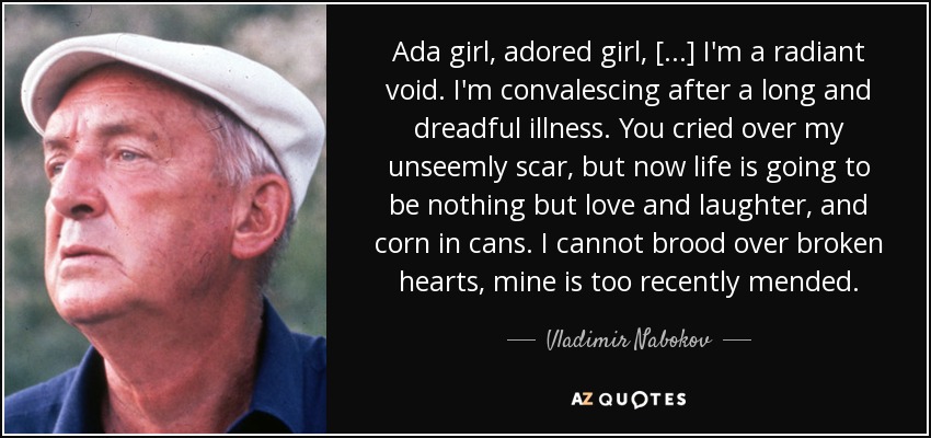 Ada girl, adored girl, [...] I'm a radiant void. I'm convalescing after a long and dreadful illness. You cried over my unseemly scar, but now life is going to be nothing but love and laughter, and corn in cans. I cannot brood over broken hearts, mine is too recently mended. - Vladimir Nabokov