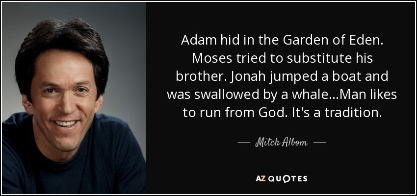 Adam hid in the Garden of Eden. Moses tried to substitute his brother. Jonah jumped a boat and was swallowed by a whale...Man likes to run from God. It's a tradition. - Mitch Albom