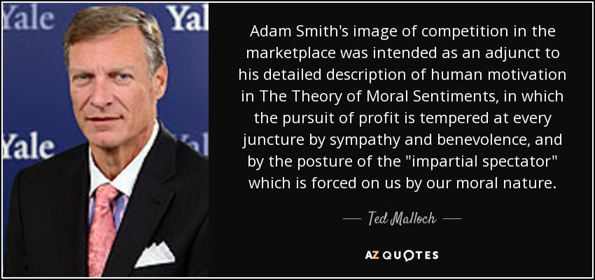 Adam Smith's image of competition in the marketplace was intended as an adjunct to his detailed description of human motivation in The Theory of Moral Sentiments , in which the pursuit of profit is tempered at every juncture by sympathy and benevolence, and by the posture of the 