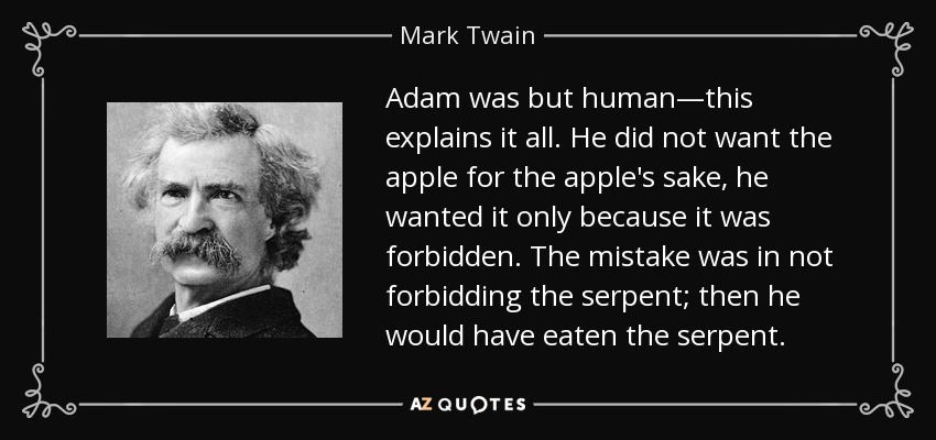Adam was but human—this explains it all. He did not want the apple for the apple's sake, he wanted it only because it was forbidden. The mistake was in not forbidding the serpent; then he would have eaten the serpent. - Mark Twain