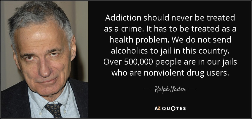 Addiction should never be treated as a crime. It has to be treated as a health problem. We do not send alcoholics to jail in this country. Over 500,000 people are in our jails who are nonviolent drug users. - Ralph Nader